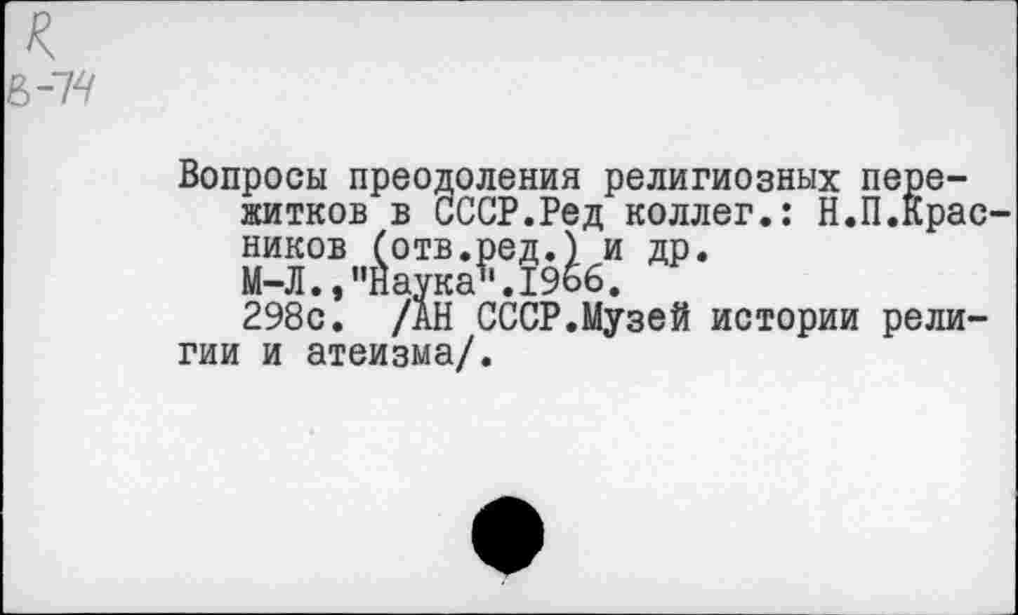 ﻿Вопросы преодоления религиозных пережитков в СССР.Ред коллег.: Н.П.Красников (отв.ред.) и др.
М-Л., "Наука*1.1966.
298с. /АН СССР.Музей истории религии и атеизма/.